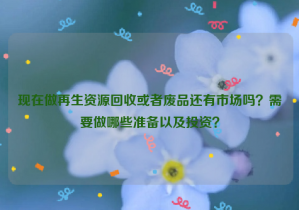 現(xiàn)在做再生資源回收或者廢品還有市場嗎？需要做哪些準(zhǔn)備以及投資？