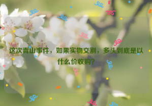 這次青山事件，如果實(shí)物交割，多頭到底是以什么價(jià)收購？