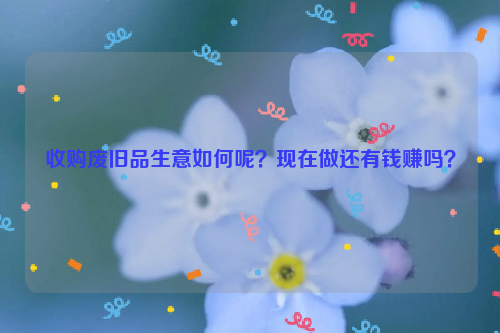 收購廢舊品生意如何呢？現(xiàn)在做還有錢賺嗎？