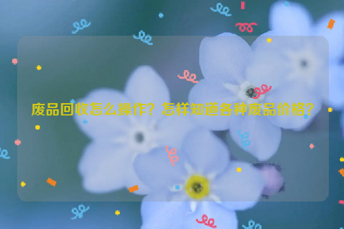 廢品回收怎么操作？怎樣知道各種廢品價(jià)格？