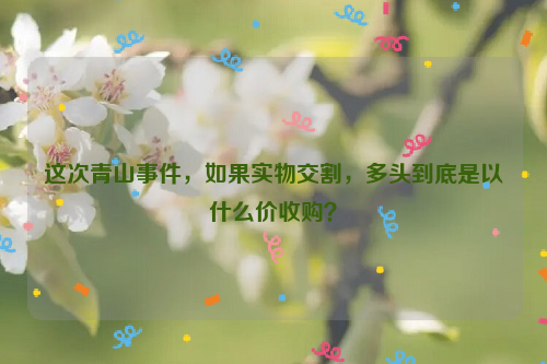 這次青山事件，如果實(shí)物交割，多頭到底是以什么價(jià)收購(gòu)？