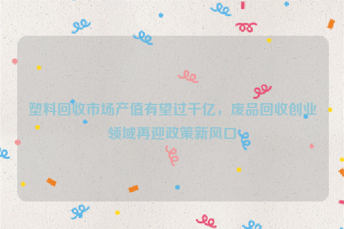 塑料回收市場(chǎng)產(chǎn)值有望過(guò)千億，廢品回收創(chuàng)業(yè)領(lǐng)域再迎政策新風(fēng)口