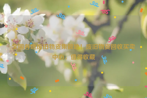 全國(guó)各地廢舊物資集散地！廢舊物資回收買賣中心，值得收藏