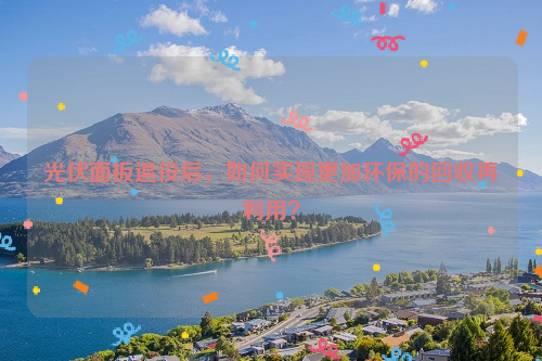 光伏面板退役后，如何實(shí)現(xiàn)更加環(huán)保的回收再利用？